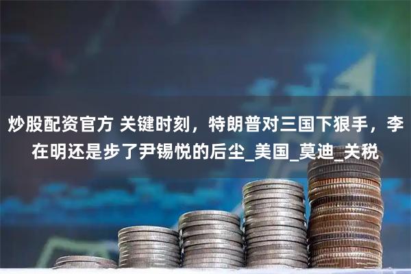 炒股配资官方 关键时刻，特朗普对三国下狠手，李在明还是步了尹锡悦的后尘_美国_莫迪_关税