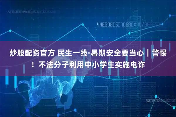 炒股配资官方 民生一线·暑期安全要当心｜警惕！不法分子利用中小学生实施电诈