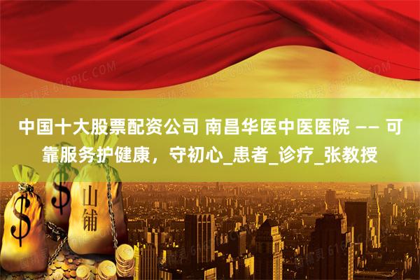 中国十大股票配资公司 南昌华医中医医院 —— 可靠服务护健康，守初心_患者_诊疗_张教授