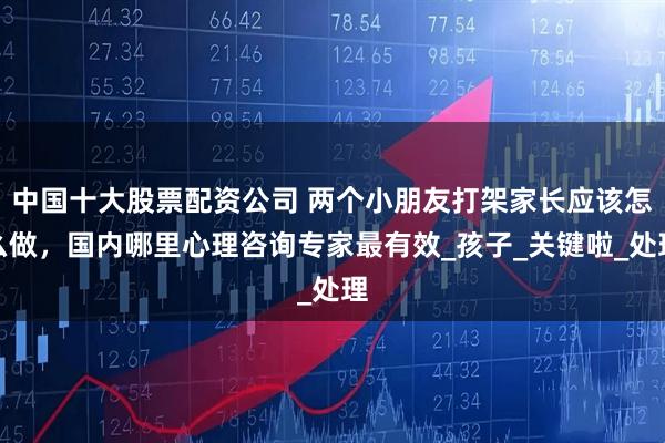 中国十大股票配资公司 两个小朋友打架家长应该怎么做，国内哪里心理咨询专家最有效_孩子_关键啦_处理