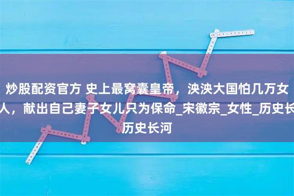 炒股配资官方 史上最窝囊皇帝，泱泱大国怕几万女真人，献出自己妻子女儿只为保命_宋徽宗_女性_历史长河