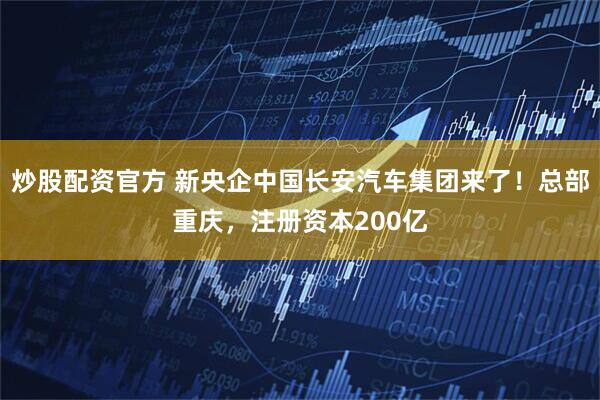 炒股配资官方 新央企中国长安汽车集团来了！总部重庆，注册资本200亿