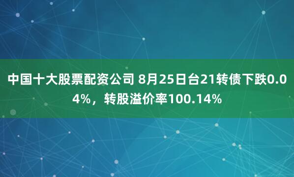 中国十大股票配资公司 8月25日台21转债下跌0.04%，转股溢价率100.14%