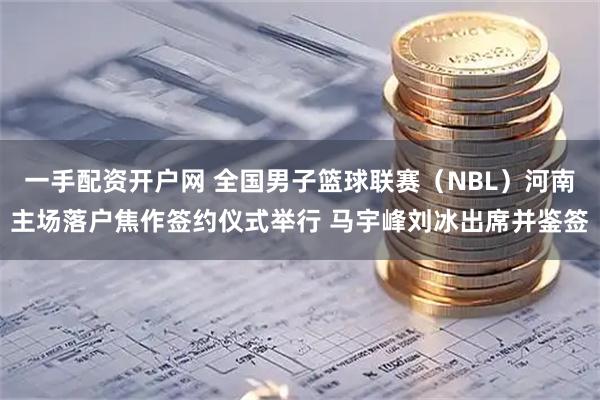 一手配资开户网 全国男子篮球联赛（NBL）河南主场落户焦作签约仪式举行 马宇峰刘冰出席并鉴签