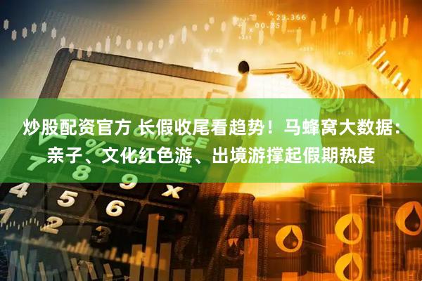 炒股配资官方 长假收尾看趋势！马蜂窝大数据：亲子、文化红色游、出境游撑起假期热度
