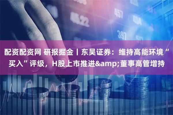 配资配资网 研报掘金丨东吴证券:维持高能环境“买入”评级,H股上市推进&董事高管增持