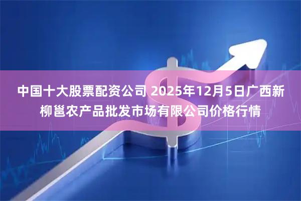 中国十大股票配资公司 2025年12月5日广西新柳邕农产品批发市场有限公司价格行情