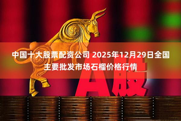 中国十大股票配资公司 2025年12月29日全国主要批发市场石榴价格行情