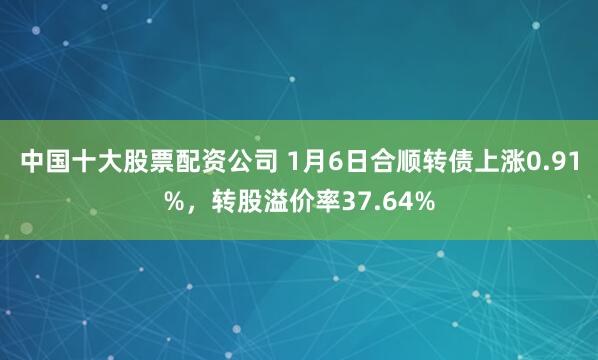 中国十大股票配资公司 1月6日合顺转债上涨0.91%，转股溢价率37.64%